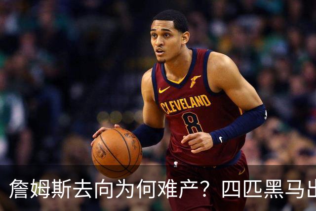 詹姆斯去向为何难产？四匹黑马出现加剧混乱