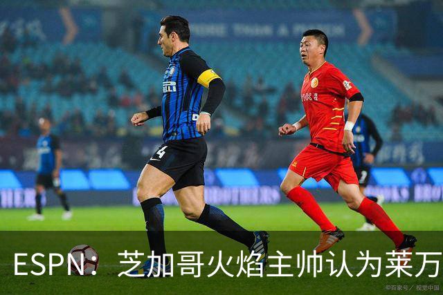 ESPN：芝加哥火焰主帅认为莱万竞技水平可与梅西相比，正敲定合同