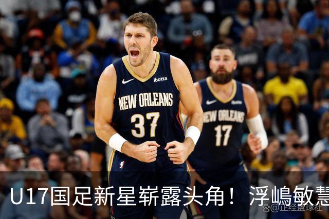 U17国足新星崭露头角！浮嶋敏慧眼识珠，首秀破门助力大胜！